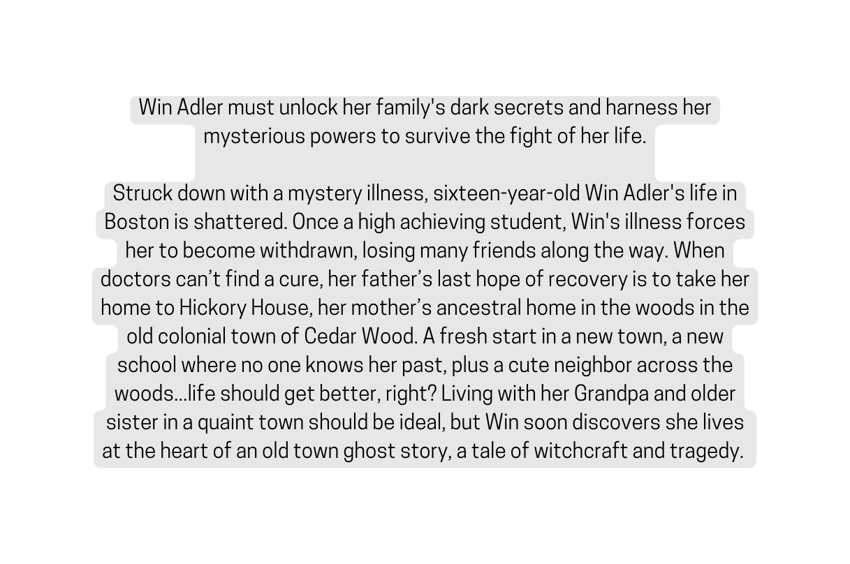 Win Adler must unlock her family s dark secrets and harness her mysterious powers to survive the fight of her life Struck down with a mystery illness sixteen year old Win Adler s life in Boston is shattered Once a high achieving student Win s illness forces her to become withdrawn losing many friends along the way When doctors can t find a cure her father s last hope of recovery is to take her home to Hickory House her mother s ancestral home in the woods in the old colonial town of Cedar Wood A fresh start in a new town a new school where no one knows her past plus a cute neighbor across the woods life should get better right Living with her Grandpa and older sister in a quaint town should be ideal but Win soon discovers she lives at the heart of an old town ghost story a tale of witchcraft and tragedy